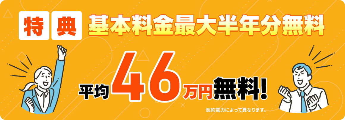 2025年2月～2025年6月末までのお申込み限定! 特典 基本料金半年分無料 さらに今なら平均46万円無料！ 契約電力によって異なります。